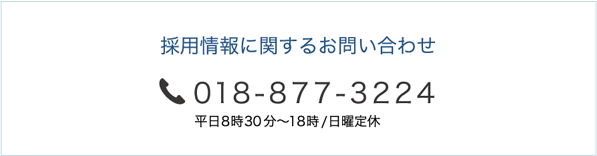 採用情報に関するお問い合わせ tel.018-877-3224 平日8時30分～18時/日曜定休